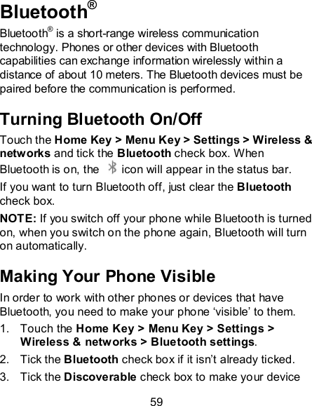 59 Bluetooth® Bluetooth® is a short-range wireless communication technology. Phones or other devices with Bluetooth capabilities can exchange information wirelessly within a distance of about 10 meters. The Bluetooth devices must be paired before the communication is performed. Turning Bluetooth On/Off Touch the Home Key &gt; Menu Key &gt; Settings &gt; Wireless &amp; networks and tick the Bluetooth check box. When Bluetooth is on, the    icon will appear in the status bar.   If you want to turn Bluetooth off, just clear the Bluetooth check box. NOTE: If you switch off your phone while Bluetooth is turned on, when you switch on the phone again, Bluetooth will turn on automatically. Making Your Phone Visible In order to work with other phones or devices that have Bluetooth, you need to make your phone ‘visible’ to them. 1.  Touch the Home Key &gt; Menu Key &gt; Settings &gt; Wireless &amp; networks &gt; Bluetooth settings. 2.  Tick the Bluetooth check box if it isn’t already ticked. 3.  Tick the Discoverable check box to make your device 