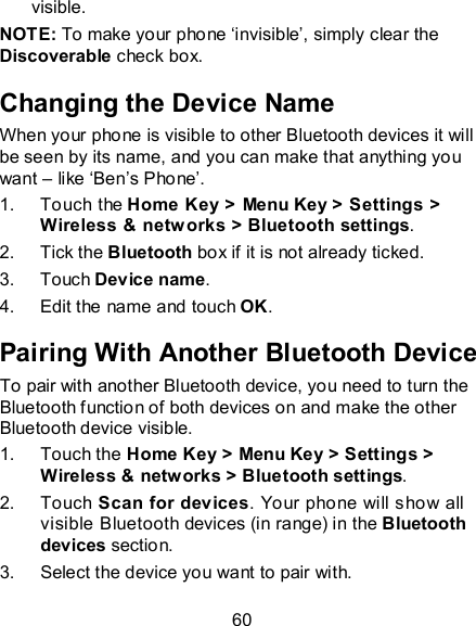 60 visible.   NOTE: To make your phone ‘invisible’, simply clear the Discoverable check box. Changing the Device Name When your phone is visible to other Bluetooth devices it will be seen by its name, and you can make that anything you want – like ‘Ben’s Phone’. 1.  Touch the Home Key &gt; Menu Key &gt; Settings &gt; Wireless &amp; netw orks &gt; Bluetooth settings. 2.  Tick the Bluetooth box if it is not already ticked. 3.  Touch Device name. 4.  Edit the name and touch OK. Pairing With Another Bluetooth Device To pair with another Bluetooth device, you need to turn the Bluetooth function of both devices on and make the other Bluetooth device visible. 1.  Touch the Home Key &gt; Menu Key &gt; Settings &gt; Wireless &amp; networks &gt; Bluetooth settings. 2.  Touch Scan for devices. Your phone will show all visible Bluetooth devices (in range) in the Bluetooth devices section. 3.  Select the device you want to pair with. 