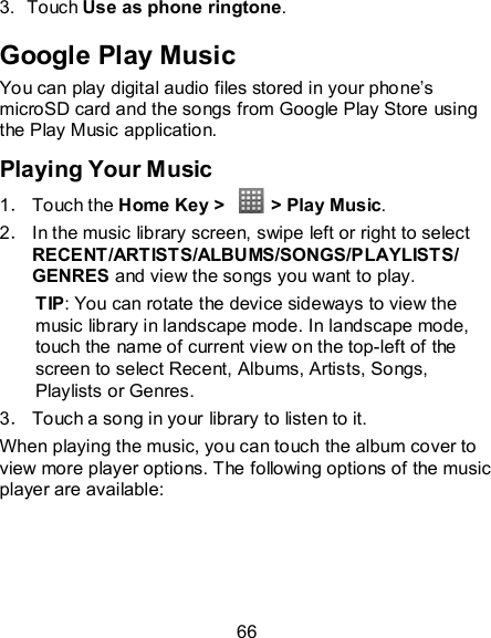 66 3.  Touch Use as phone ringtone. Google Play Music You can play digital audio files stored in your phone’s microSD card and the songs from Google Play Store using the Play Music application. Playing Your Music 1． Touch the Home Key &gt;    &gt; Play Music. 2． In the music library screen, swipe left or right to select RECENT/ARTISTS/ALBUMS/SONGS/PLAYLISTS/ GENRES and view the songs you want to play. TIP: You can rotate the device sideways to view the music library in landscape mode. In landscape mode, touch the name of current view on the top-left of the screen to select Recent, Albums, Artists, Songs, Playlists or Genres. 3． Touch a song in your library to listen to it. When playing the music, you can touch the album cover to view more player options. The following options of the music player are available: 