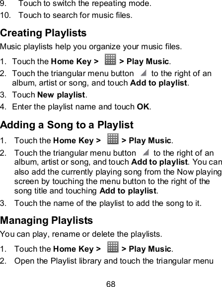 68 9.  Touch to switch the repeating mode. 10.  Touch to search for music files. Creating Playlists Music playlists help you organize your music files. 1.  Touch the Home Key &gt;    &gt; Play Music. 2.  Touch the triangular menu button    to the right of an album, artist or song, and touch Add to playlist. 3.  Touch New playlist. 4.  Enter the playlist name and touch OK. Adding a Song to a Playlist 1.  Touch the Home Key &gt;    &gt; Play Music. 2.  Touch the triangular menu button    to the right of an album, artist or song, and touch Add to playlist. You can also add the currently playing song from the Now playing screen by touching the menu button to the right of the song title and touching Add to playlist. 3.  Touch the name of the playlist to add the song to it. Managing Playlists You can play, rename or delete the playlists. 1.  Touch the Home Key &gt;    &gt; Play Music. 2.  Open the Playlist library and touch the triangular menu 
