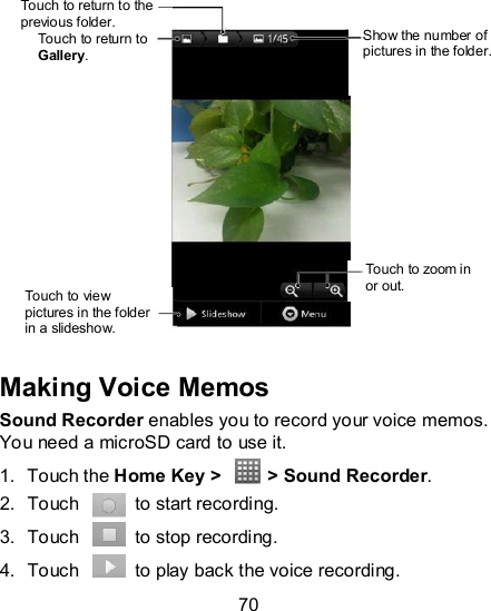 70                 Making Voice Memos Sound Recorder enables you to record your voice memos. You need a microSD card to use it. 1.  Touch the Home Key &gt;    &gt; Sound Recorder. 2.  Touch    to start recording. 3.  Touch    to stop recording. 4.  Touch    to play back the voice recording. Touch to return to the previous folder.  Show the number of pictures in the folder. Touch to return to Gallery. Touch to zoom in or out. Touch to view pictures in the folder in a slideshow. 