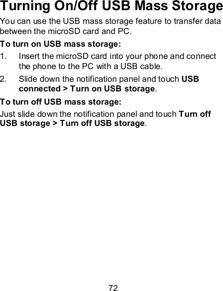 72 Turning On/Off USB Mass Storage You can use the USB mass storage feature to transfer data between the microSD card and PC. To turn on USB mass storage: 1.  Insert the microSD card into your phone and connect the phone to the PC with a USB cable. 2.  Slide down the notification panel and touch USB connected &gt; Turn on USB storage. To turn off USB mass storage: Just slide down the notification panel and touch Turn off USB storage &gt; Turn off USB storage. 