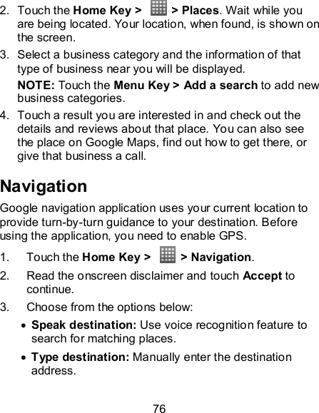 76 2.  Touch the Home Key &gt;    &gt; Places. Wait while you are being located. Your location, when found, is shown on the screen. 3.  Select a business category and the information of that type of business near you will be displayed. NOTE: Touch the Menu Key &gt; Add a search to add new business categories. 4.  Touch a result you are interested in and check out the details and reviews about that place. You can also see the place on Google Maps, find out how to get there, or give that business a call. Navigation Google navigation application uses your current location to provide turn-by-turn guidance to your destination. Before using the application, you need to enable GPS. 1.  Touch the Home Key &gt;   &gt; Navigation. 2.  Read the onscreen disclaimer and touch Accept to continue. 3.  Choose from the options below:  Speak destination: Use voice recognition feature to search for matching places.  Type destination: Manually enter the destination address. 