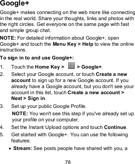 78  Google+ Google+ makes connecting on the web more like connecting in the real world. Share your thoughts, links and photos with the right circles. Get everyone on the same page with fast and simple group chat. NOTE: For detailed information about Google+, open Google+ and touch the Menu Key &gt; Help to view the online instructions. To sign in to and use Google+: 1.  Touch the Home Key &gt;    &gt; Google+. 2.  Select your Google account, or touch Create a new account to sign up for a new Google account. If you already have a Google account, but you don&apos;t see your account in this list, touch Create a new account &gt; Next &gt; Sign in. 3.  Set up your public Google Profile. NOTE: You won&apos;t see this step if you&apos;ve already set up your profile on your computer. 4.  Set the Instant Upload options and touch Continue. 5.  Get started with Google+. You can use the following features:  Stream: See posts people have shared with you, a 