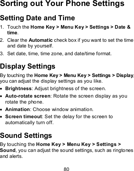 80 Sorting out Your Phone Settings Setting Date and Time 1.  Touch the Home Key &gt; Menu Key &gt; Settings &gt; Date &amp; time. 2.  Clear the Automatic check box if you want to set the time and date by yourself. 3.  Set date, time, time zone, and date/time format. Display Settings By touching the Home Key &gt; Menu Key &gt; Settings &gt; Display, you can adjust the display settings as you like.  Brightness: Adjust brightness of the screen.  Auto-rotate screen: Rotate the screen display as you rotate the phone.  Animation: Choose window animation.  Screen timeout: Set the delay for the screen to automatically turn off. Sound Settings By touching the Home Key &gt; Menu Key &gt; Settings &gt; Sound, you can adjust the sound settings, such as ringtones and alerts. 
