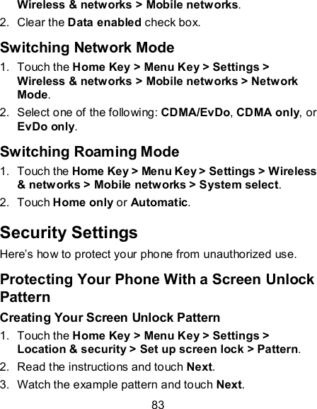 83 Wireless &amp; networks &gt; Mobile networks. 2.  Clear the Data enabled check box. Switching Network Mode 1.  Touch the Home Key &gt; Menu Key &gt; Settings &gt; Wireless &amp; networks &gt; Mobile networks &gt; Network Mode. 2.  Select one of the following: CDMA/EvDo, CDMA only, or EvDo only. Switching Roaming Mode 1.  Touch the Home Key &gt; Menu Key &gt; Settings &gt; Wireless &amp; networks &gt; Mobile networks &gt; System select.   2.  Touch Home only or Automatic. Security Settings Here’s how to protect your phone from unauthorized use.   Protecting Your Phone With a Screen Unlock Pattern Creating Your Screen Unlock Pattern 1.  Touch the Home Key &gt; Menu Key &gt; Settings &gt; Location &amp; security &gt; Set up screen lock &gt; Pattern. 2.  Read the instructions and touch Next. 3.  Watch the example pattern and touch Next.   
