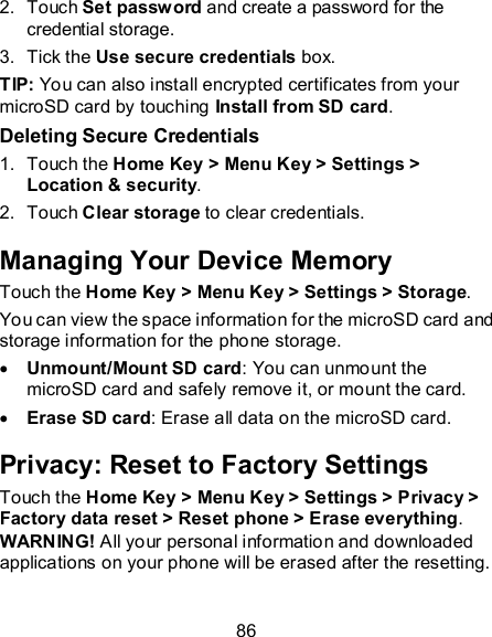 86 2.  Touch Set password and create a password for the credential storage. 3.  Tick the Use secure credentials box. TIP: You can also install encrypted certificates from your microSD card by touching Install from SD card. Deleting Secure Credentials 1.  Touch the Home Key &gt; Menu Key &gt; Settings &gt; Location &amp; security. 2.  Touch Clear storage to clear credentials. Managing Your Device Memory Touch the Home Key &gt; Menu Key &gt; Settings &gt; Storage.  You can view the space information for the microSD card and storage information for the phone storage.  Unmount/Mount SD card: You can unmount the microSD card and safely remove it, or mount the card.  Erase SD card: Erase all data on the microSD card. Privacy: Reset to Factory Settings Touch the Home Key &gt; Menu Key &gt; Settings &gt; Privacy &gt; Factory data reset &gt; Reset phone &gt; Erase everything. WARNING! All your personal information and downloaded applications on your phone will be erased after the resetting. 