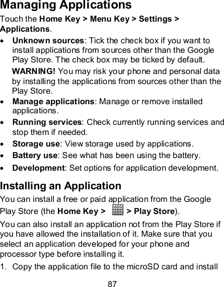 87 Managing Applications Touch the Home Key &gt; Menu Key &gt; Settings &gt; Applications.  Unknown sources: Tick the check box if you want to install applications from sources other than the Google Play Store. The check box may be ticked by default. WARNING! You may risk your phone and personal data by installing the applications from sources other than the Play Store.  Manage applications: Manage or remove installed applications.  Running services: Check currently running services and stop them if needed.  Storage use: View storage used by applications.  Battery use: See what has been using the battery.  Development: Set options for application development. Installing an Application You can install a free or paid application from the Google Play Store (the Home Key &gt;    &gt; Play Store). You can also install an application not from the Play Store if you have allowed the installation of it. Make sure that you select an application developed for your phone and processor type before installing it. 1.  Copy the application file to the microSD card and install 