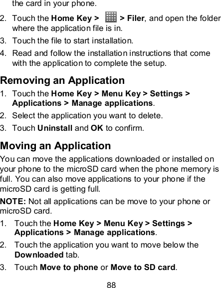 88 the card in your phone. 2.  Touch the Home Key &gt;    &gt; Filer, and open the folder where the application file is in. 3.  Touch the file to start installation. 4.  Read and follow the installation instructions that come with the application to complete the setup. Removing an Application 1.  Touch the Home Key &gt; Menu Key &gt; Settings &gt; Applications &gt; Manage applications. 2.  Select the application you want to delete. 3.  Touch Uninstall and OK to confirm. Moving an Application You can move the applications downloaded or installed on your phone to the microSD card when the phone memory is full. You can also move applications to your phone if the microSD card is getting full. NOTE: Not all applications can be move to your phone or microSD card. 1.  Touch the Home Key &gt; Menu Key &gt; Settings &gt; Applications &gt; Manage applications. 2.  Touch the application you want to move below the Downloaded tab. 3.  Touch Move to phone or Move to SD card. 