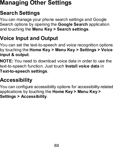 89 Managing Other Settings Search Settings You can manage your phone search settings and Google Search options by opening the Google Search application and touching the Menu Key &gt; Search settings.   Voice Input and Output You can set the text-to-speech and voice recognition options by touching the Home Key &gt; Menu Key &gt; Settings &gt; Voice input &amp; output. NOTE: You need to download voice data in order to use the text-to-speech function. Just touch Install voice data in Text-to-speech settings. Accessibility You can configure accessibility options for accessibility-related applications by touching the Home Key &gt; Menu Key &gt; Settings &gt; Accessibility. 