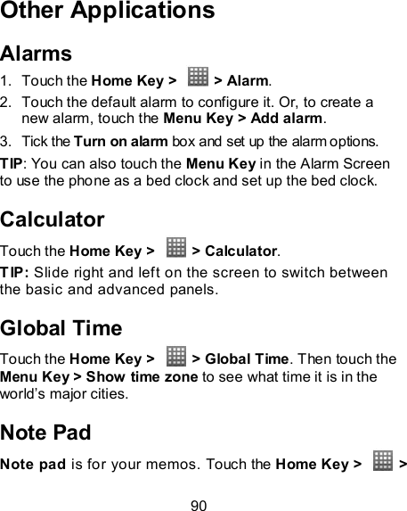 90 Other Applications Alarms 1.  Touch the Home Key &gt;    &gt; Alarm. 2.  Touch the default alarm to configure it. Or, to create a new alarm, touch the Menu Key &gt; Add alarm. 3.  Tick the Turn on alarm box and set up the alarm options. TIP: You can also touch the Menu Key in the Alarm Screen to use the phone as a bed clock and set up the bed clock. Calculator Touch the Home Key &gt;    &gt; Calculator. TIP: Slide right and left on the screen to switch between the basic and advanced panels.   Global Time Touch the Home Key &gt;    &gt; Global Time. Then touch the Menu Key &gt; Show time zone to see what time it is in the world’s major cities. Note Pad Note pad is for your memos. Touch the Home Key &gt;    &gt; 