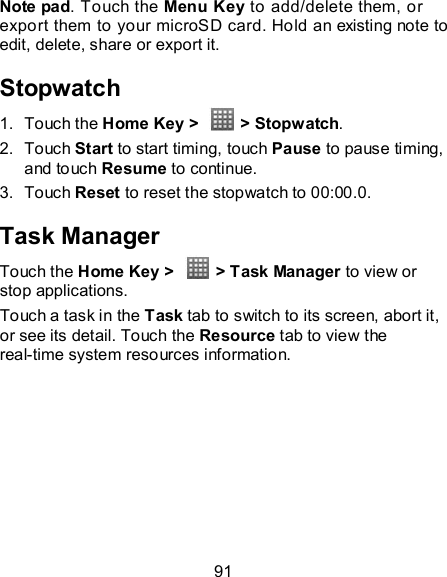 91 Note pad. Touch the Menu Key to add/delete them, or export them to your microSD card. Hold an existing note to edit, delete, share or export it. Stopwatch 1.  Touch the Home Key &gt;    &gt; Stopwatch. 2.  Touch Start to start timing, touch Pause to pause timing, and touch Resume to continue. 3.  Touch Reset to reset the stopwatch to 00:00.0. Task Manager Touch the Home Key &gt;   &gt; Task Manager to view or stop applications. Touch a task in the Task tab to switch to its screen, abort it, or see its detail. Touch the Resource tab to view the real-time system resources information. 