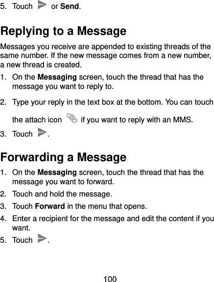  100 5. Touch    or Send. Replying to a Message Messages you receive are appended to existing threads of the same number. If the new message comes from a new number, a new thread is created. 1.  On the Messaging screen, touch the thread that has the message you want to reply to. 2.  Type your reply in the text box at the bottom. You can touch the attach icon    if you want to reply with an MMS. 3.  Touch  . Forwarding a Message 1.  On the Messaging screen, touch the thread that has the message you want to forward. 2.  Touch and hold the message. 3.  Touch Forward in the menu that opens. 4.  Enter a recipient for the message and edit the content if you want. 5.  Touch  . 
