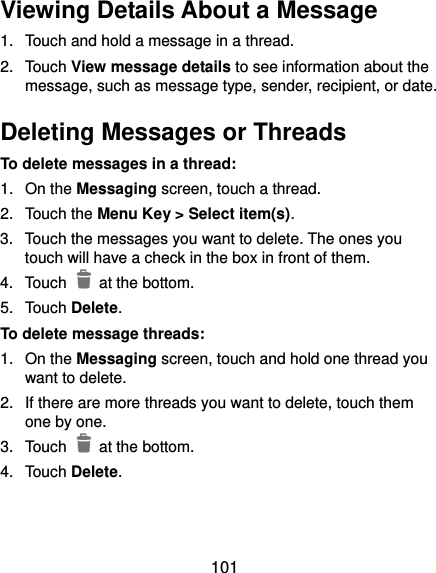  101 Viewing Details About a Message 1.  Touch and hold a message in a thread. 2.  Touch View message details to see information about the message, such as message type, sender, recipient, or date. Deleting Messages or Threads To delete messages in a thread: 1.  On the Messaging screen, touch a thread. 2.  Touch the Menu Key &gt; Select item(s). 3.  Touch the messages you want to delete. The ones you touch will have a check in the box in front of them. 4.  Touch    at the bottom. 5.  Touch Delete. To delete message threads: 1.  On the Messaging screen, touch and hold one thread you want to delete. 2.  If there are more threads you want to delete, touch them one by one. 3.  Touch    at the bottom. 4.  Touch Delete. 