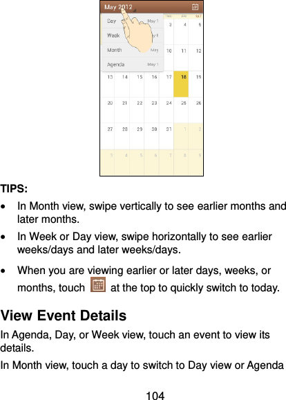  104  TIPS:    In Month view, swipe vertically to see earlier months and later months.  In Week or Day view, swipe horizontally to see earlier weeks/days and later weeks/days.  When you are viewing earlier or later days, weeks, or months, touch    at the top to quickly switch to today. View Event Details In Agenda, Day, or Week view, touch an event to view its details. In Month view, touch a day to switch to Day view or Agenda 