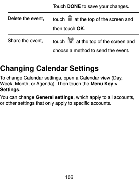  106 Touch DONE to save your changes. Delete the event, touch    at the top of the screen and then touch OK. Share the event, touch    at the top of the screen and choose a method to send the event. Changing Calendar Settings To change Calendar settings, open a Calendar view (Day, Week, Month, or Agenda). Then touch the Menu Key &gt; Settings. You can change General settings, which apply to all accounts, or other settings that only apply to specific accounts.        