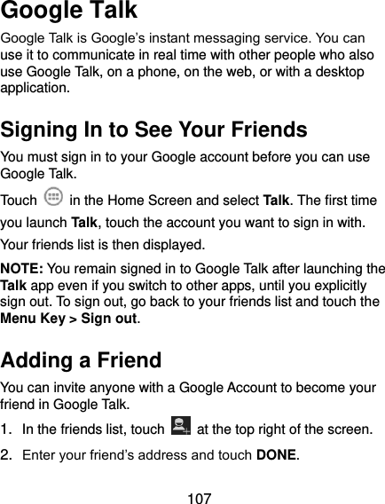  107 Google Talk   Google Talk is Google’s instant messaging service. You can use it to communicate in real time with other people who also use Google Talk, on a phone, on the web, or with a desktop application. Signing In to See Your Friends You must sign in to your Google account before you can use Google Talk.   Touch    in the Home Screen and select Talk. The first time you launch Talk, touch the account you want to sign in with. Your friends list is then displayed.   NOTE: You remain signed in to Google Talk after launching the Talk app even if you switch to other apps, until you explicitly sign out. To sign out, go back to your friends list and touch the Menu Key &gt; Sign out. Adding a Friend You can invite anyone with a Google Account to become your friend in Google Talk. 1. In the friends list, touch    at the top right of the screen.   2. Enter your friend’s address and touch DONE. 
