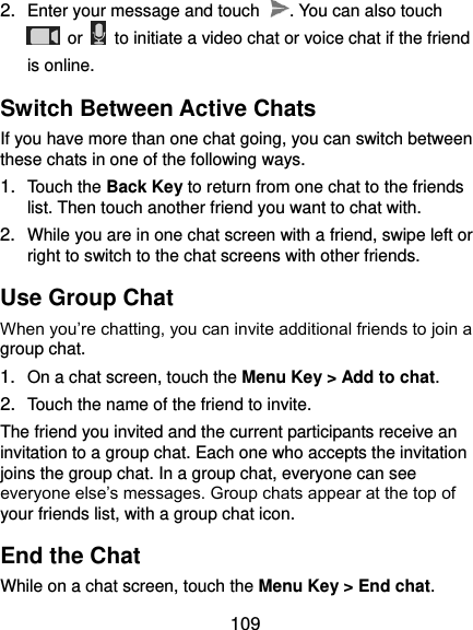  109 2. Enter your message and touch  . You can also touch   or    to initiate a video chat or voice chat if the friend is online. Switch Between Active Chats If you have more than one chat going, you can switch between these chats in one of the following ways. 1. Touch the Back Key to return from one chat to the friends list. Then touch another friend you want to chat with. 2. While you are in one chat screen with a friend, swipe left or right to switch to the chat screens with other friends. Use Group Chat When you’re chatting, you can invite additional friends to join a group chat. 1. On a chat screen, touch the Menu Key &gt; Add to chat. 2. Touch the name of the friend to invite. The friend you invited and the current participants receive an invitation to a group chat. Each one who accepts the invitation joins the group chat. In a group chat, everyone can see everyone else’s messages. Group chats appear at the top of your friends list, with a group chat icon. End the Chat While on a chat screen, touch the Menu Key &gt; End chat. 