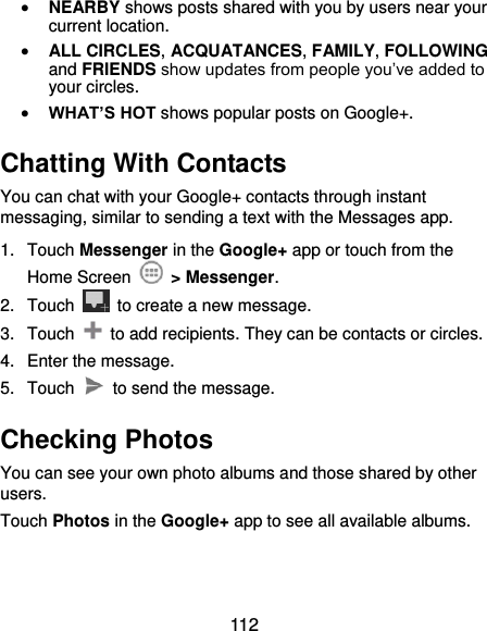 112  NEARBY shows posts shared with you by users near your current location.  ALL CIRCLES, ACQUATANCES, FAMILY, FOLLOWING and FRIENDS show updates from people you’ve added to your circles.  WHAT’S HOT shows popular posts on Google+. Chatting With Contacts You can chat with your Google+ contacts through instant messaging, similar to sending a text with the Messages app. 1.  Touch Messenger in the Google+ app or touch from the Home Screen    &gt; Messenger. 2.  Touch    to create a new message. 3.  Touch    to add recipients. They can be contacts or circles. 4.  Enter the message. 5.  Touch    to send the message. Checking Photos You can see your own photo albums and those shared by other users. Touch Photos in the Google+ app to see all available albums. 