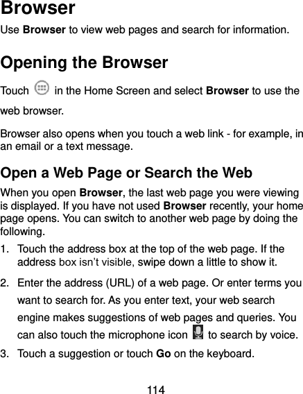  114 Browser Use Browser to view web pages and search for information. Opening the Browser Touch    in the Home Screen and select Browser to use the web browser. Browser also opens when you touch a web link - for example, in an email or a text message.   Open a Web Page or Search the Web When you open Browser, the last web page you were viewing is displayed. If you have not used Browser recently, your home page opens. You can switch to another web page by doing the following. 1.  Touch the address box at the top of the web page. If the address box isn’t visible, swipe down a little to show it. 2.  Enter the address (URL) of a web page. Or enter terms you want to search for. As you enter text, your web search engine makes suggestions of web pages and queries. You can also touch the microphone icon    to search by voice. 3.  Touch a suggestion or touch Go on the keyboard.   