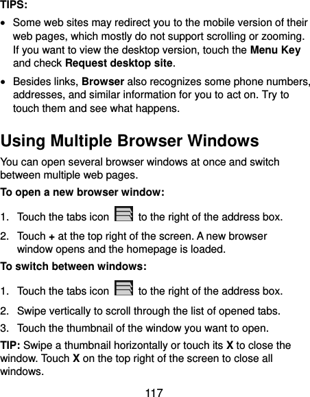  117 TIPS:  Some web sites may redirect you to the mobile version of their web pages, which mostly do not support scrolling or zooming. If you want to view the desktop version, touch the Menu Key and check Request desktop site.  Besides links, Browser also recognizes some phone numbers, addresses, and similar information for you to act on. Try to touch them and see what happens. Using Multiple Browser Windows You can open several browser windows at once and switch between multiple web pages. To open a new browser window: 1.  Touch the tabs icon    to the right of the address box. 2.  Touch + at the top right of the screen. A new browser window opens and the homepage is loaded. To switch between windows: 1.  Touch the tabs icon    to the right of the address box. 2.  Swipe vertically to scroll through the list of opened tabs. 3.  Touch the thumbnail of the window you want to open. TIP: Swipe a thumbnail horizontally or touch its X to close the window. Touch X on the top right of the screen to close all windows. 