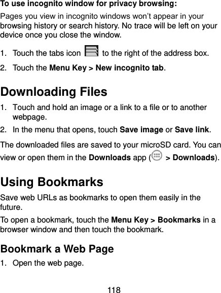  118 To use incognito window for privacy browsing: Pages you view in incognito windows won’t appear in your browsing history or search history. No trace will be left on your device once you close the window. 1.  Touch the tabs icon    to the right of the address box. 2.  Touch the Menu Key &gt; New incognito tab. Downloading Files 1.  Touch and hold an image or a link to a file or to another webpage.   2.  In the menu that opens, touch Save image or Save link. The downloaded files are saved to your microSD card. You can view or open them in the Downloads app (  &gt; Downloads). Using Bookmarks Save web URLs as bookmarks to open them easily in the future. To open a bookmark, touch the Menu Key &gt; Bookmarks in a browser window and then touch the bookmark. Bookmark a Web Page 1.  Open the web page. 