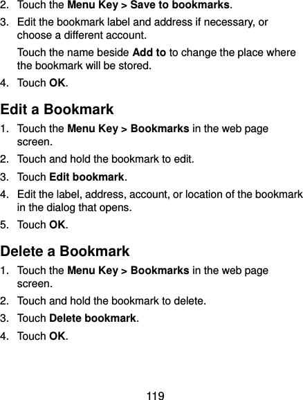  119 2.  Touch the Menu Key &gt; Save to bookmarks. 3.  Edit the bookmark label and address if necessary, or choose a different account. Touch the name beside Add to to change the place where the bookmark will be stored. 4.  Touch OK. Edit a Bookmark 1.  Touch the Menu Key &gt; Bookmarks in the web page screen. 2.  Touch and hold the bookmark to edit. 3.  Touch Edit bookmark. 4.  Edit the label, address, account, or location of the bookmark in the dialog that opens. 5.  Touch OK. Delete a Bookmark 1.  Touch the Menu Key &gt; Bookmarks in the web page screen. 2.  Touch and hold the bookmark to delete. 3.  Touch Delete bookmark. 4.  Touch OK. 