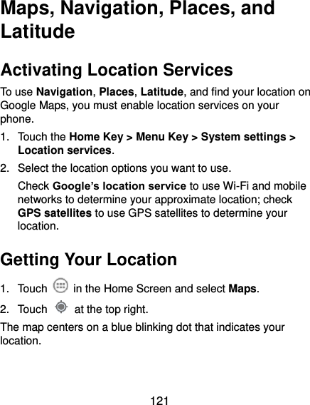  121 Maps, Navigation, Places, and Latitude Activating Location Services To use Navigation, Places, Latitude, and find your location on Google Maps, you must enable location services on your phone. 1.  Touch the Home Key &gt; Menu Key &gt; System settings &gt; Location services. 2.  Select the location options you want to use. Check Google’s location service to use Wi-Fi and mobile networks to determine your approximate location; check GPS satellites to use GPS satellites to determine your location. Getting Your Location 1.  Touch    in the Home Screen and select Maps. 2.  Touch    at the top right. The map centers on a blue blinking dot that indicates your location. 