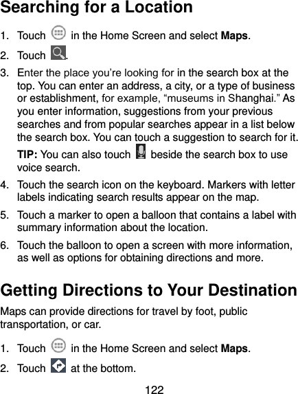  122 Searching for a Location 1.  Touch    in the Home Screen and select Maps. 2.  Touch  . 3.  Enter the place you’re looking for in the search box at the top. You can enter an address, a city, or a type of business or establishment, for example, “museums in Shanghai.” As you enter information, suggestions from your previous searches and from popular searches appear in a list below the search box. You can touch a suggestion to search for it. TIP: You can also touch    beside the search box to use voice search. 4.  Touch the search icon on the keyboard. Markers with letter labels indicating search results appear on the map. 5.  Touch a marker to open a balloon that contains a label with summary information about the location. 6.  Touch the balloon to open a screen with more information, as well as options for obtaining directions and more. Getting Directions to Your Destination Maps can provide directions for travel by foot, public transportation, or car.   1.  Touch    in the Home Screen and select Maps. 2.  Touch    at the bottom. 