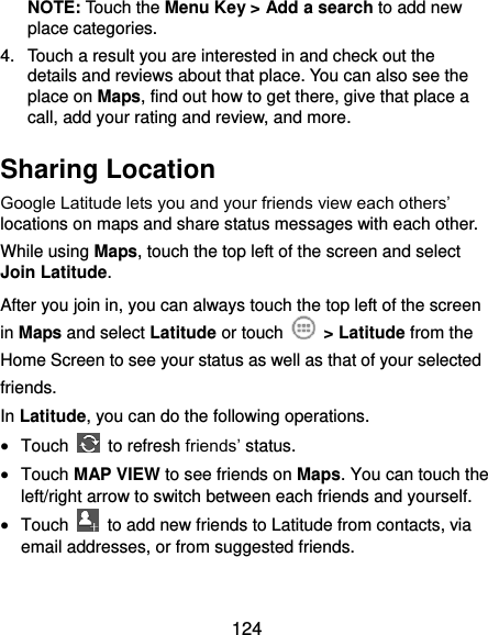  124 NOTE: Touch the Menu Key &gt; Add a search to add new place categories. 4.  Touch a result you are interested in and check out the details and reviews about that place. You can also see the place on Maps, find out how to get there, give that place a call, add your rating and review, and more. Sharing Location Google Latitude lets you and your friends view each others’ locations on maps and share status messages with each other.   While using Maps, touch the top left of the screen and select Join Latitude. After you join in, you can always touch the top left of the screen in Maps and select Latitude or touch    &gt; Latitude from the Home Screen to see your status as well as that of your selected friends. In Latitude, you can do the following operations.  Touch    to refresh friends’ status.  Touch MAP VIEW to see friends on Maps. You can touch the left/right arrow to switch between each friends and yourself.  Touch    to add new friends to Latitude from contacts, via email addresses, or from suggested friends.  