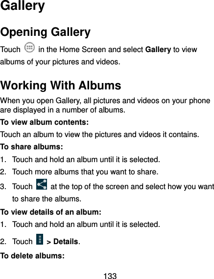  133 Gallery Opening Gallery Touch    in the Home Screen and select Gallery to view albums of your pictures and videos. Working With Albums When you open Gallery, all pictures and videos on your phone are displayed in a number of albums.   To view album contents: Touch an album to view the pictures and videos it contains. To share albums: 1.  Touch and hold an album until it is selected. 2.  Touch more albums that you want to share. 3.  Touch    at the top of the screen and select how you want to share the albums. To view details of an album: 1.  Touch and hold an album until it is selected. 2.  Touch    &gt; Details. To delete albums: 
