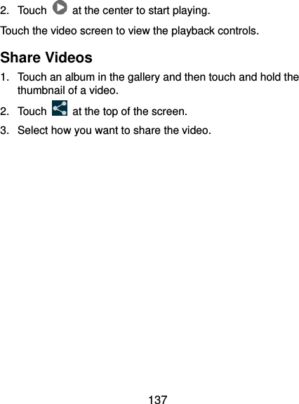  137 2.  Touch    at the center to start playing. Touch the video screen to view the playback controls. Share Videos 1.  Touch an album in the gallery and then touch and hold the thumbnail of a video. 2.  Touch    at the top of the screen. 3.  Select how you want to share the video.       