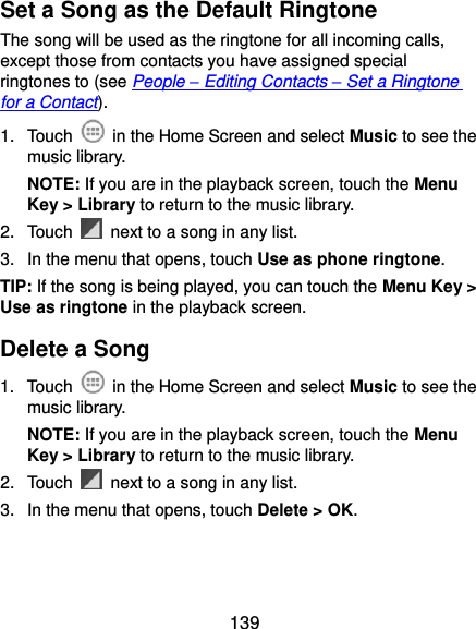  139 Set a Song as the Default Ringtone The song will be used as the ringtone for all incoming calls, except those from contacts you have assigned special ringtones to (see People – Editing Contacts – Set a Ringtone for a Contact). 1.  Touch    in the Home Screen and select Music to see the music library. NOTE: If you are in the playback screen, touch the Menu Key &gt; Library to return to the music library. 2.  Touch    next to a song in any list. 3.  In the menu that opens, touch Use as phone ringtone. TIP: If the song is being played, you can touch the Menu Key &gt; Use as ringtone in the playback screen. Delete a Song 1.  Touch    in the Home Screen and select Music to see the music library. NOTE: If you are in the playback screen, touch the Menu Key &gt; Library to return to the music library. 2.  Touch    next to a song in any list. 3.  In the menu that opens, touch Delete &gt; OK. 