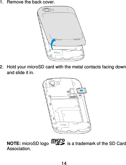  14 1.  Remove the back cover.       2.  Hold your microSD card with the metal contacts facing down and slide it in.         NOTE: microSD logo    is a trademark of the SD Card Association. 