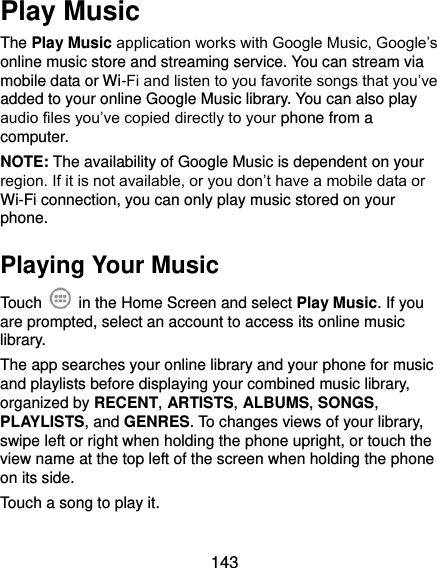  143 Play Music The Play Music application works with Google Music, Google’s online music store and streaming service. You can stream via mobile data or Wi-Fi and listen to you favorite songs that you’ve added to your online Google Music library. You can also play audio files you’ve copied directly to your phone from a computer. NOTE: The availability of Google Music is dependent on your region. If it is not available, or you don’t have a mobile data or Wi-Fi connection, you can only play music stored on your phone. Playing Your Music Touch    in the Home Screen and select Play Music. If you are prompted, select an account to access its online music library. The app searches your online library and your phone for music and playlists before displaying your combined music library, organized by RECENT, ARTISTS, ALBUMS, SONGS, PLAYLISTS, and GENRES. To changes views of your library, swipe left or right when holding the phone upright, or touch the view name at the top left of the screen when holding the phone on its side. Touch a song to play it. 