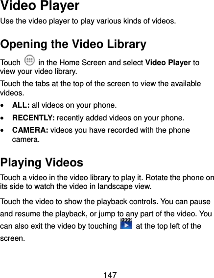  147 Video Player Use the video player to play various kinds of videos. Opening the Video Library Touch    in the Home Screen and select Video Player to view your video library. Touch the tabs at the top of the screen to view the available videos.  ALL: all videos on your phone.  RECENTLY: recently added videos on your phone.  CAMERA: videos you have recorded with the phone camera. Playing Videos Touch a video in the video library to play it. Rotate the phone on its side to watch the video in landscape view. Touch the video to show the playback controls. You can pause and resume the playback, or jump to any part of the video. You can also exit the video by touching    at the top left of the screen.  