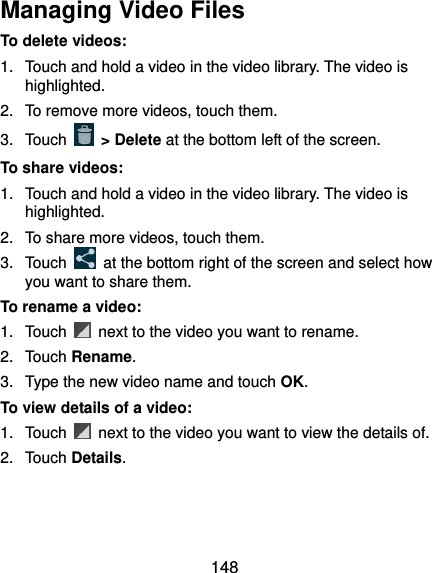  148 Managing Video Files To delete videos: 1.  Touch and hold a video in the video library. The video is highlighted. 2.  To remove more videos, touch them. 3.  Touch   &gt; Delete at the bottom left of the screen. To share videos: 1.  Touch and hold a video in the video library. The video is highlighted. 2.  To share more videos, touch them. 3.  Touch    at the bottom right of the screen and select how you want to share them. To rename a video: 1.  Touch    next to the video you want to rename. 2.  Touch Rename. 3.  Type the new video name and touch OK. To view details of a video: 1.  Touch    next to the video you want to view the details of. 2.  Touch Details.  