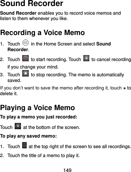  149 Sound Recorder Sound Recorder enables you to record voice memos and listen to them whenever you like. Recording a Voice Memo 1.  Touch    in the Home Screen and select Sound Recorder. 2.  Touch    to start recording. Touch    to cancel recording if you change your mind. 3.  Touch    to stop recording. The memo is automatically saved. If you don’t want to save the memo after recording it, touch × to delete it. Playing a Voice Memo To play a memo you just recorded: Touch    at the bottom of the screen. To play any saved memo: 1.  Touch    at the top right of the screen to see all recordings. 2.  Touch the title of a memo to play it. 