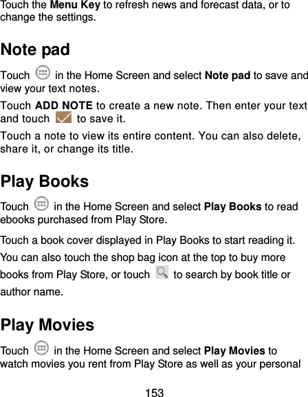 153 Touch the Menu Key to refresh news and forecast data, or to change the settings. Note pad Touch    in the Home Screen and select Note pad to save and view your text notes. Touch ADD NOTE to create a new note. Then enter your text and touch    to save it.   Touch a note to view its entire content. You can also delete, share it, or change its title. Play Books Touch    in the Home Screen and select Play Books to read ebooks purchased from Play Store. Touch a book cover displayed in Play Books to start reading it. You can also touch the shop bag icon at the top to buy more books from Play Store, or touch    to search by book title or author name. Play Movies Touch    in the Home Screen and select Play Movies to watch movies you rent from Play Store as well as your personal 