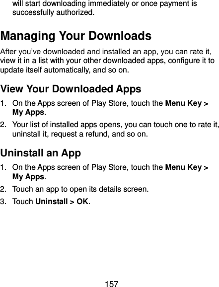  157 will start downloading immediately or once payment is successfully authorized. Managing Your Downloads After you’ve downloaded and installed an app, you can rate it, view it in a list with your other downloaded apps, configure it to update itself automatically, and so on. View Your Downloaded Apps 1.  On the Apps screen of Play Store, touch the Menu Key &gt; My Apps. 2.  Your list of installed apps opens, you can touch one to rate it, uninstall it, request a refund, and so on. Uninstall an App 1.  On the Apps screen of Play Store, touch the Menu Key &gt; My Apps. 2.  Touch an app to open its details screen. 3.  Touch Uninstall &gt; OK.   