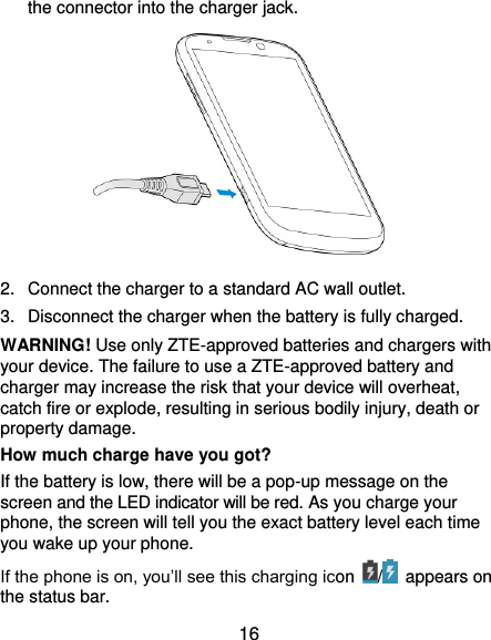  16 the connector into the charger jack.           2.  Connect the charger to a standard AC wall outlet. 3.  Disconnect the charger when the battery is fully charged. WARNING! Use only ZTE-approved batteries and chargers with your device. The failure to use a ZTE-approved battery and charger may increase the risk that your device will overheat, catch fire or explode, resulting in serious bodily injury, death or property damage. How much charge have you got?   If the battery is low, there will be a pop-up message on the screen and the LED indicator will be red. As you charge your phone, the screen will tell you the exact battery level each time you wake up your phone. If the phone is on, you’ll see this charging icon  /   appears on the status bar. 