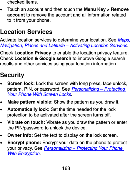  163 checked items.   Touch an account and then touch the Menu Key &gt; Remove account to remove the account and all information related to it from your phone. Location Services Activate location services to determine your location. See Maps, Navigation, Places and Latitude – Activating Location Services. Check Location Privacy to enable the location privacy feature. Check Location &amp; Google search to improve Google search results and other services using your location information. Security  Screen lock: Lock the screen with long press, face unlock, pattern, PIN, or password. See Personalizing – Protecting Your Phone With Screen Locks.  Make pattern visible: Show the pattern as you draw it.  Automatically lock: Set the time needed for the lock protection to be activated after the screen turns off.  Vibrate on touch: Vibrate as you draw the pattern or enter the PIN/password to unlock the device.  Owner info: Set the text to display on the lock screen.  Encrypt phone: Encrypt your data on the phone to protect your privacy. See Personalizing – Protecting Your Phone With Encryption. 