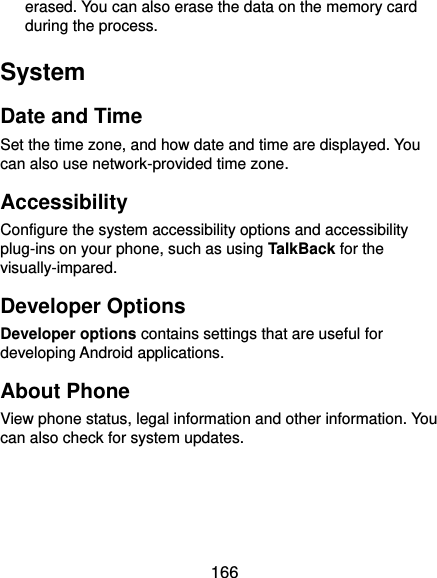  166 erased. You can also erase the data on the memory card during the process. System Date and Time Set the time zone, and how date and time are displayed. You can also use network-provided time zone. Accessibility Configure the system accessibility options and accessibility plug-ins on your phone, such as using TalkBack for the visually-impared. Developer Options Developer options contains settings that are useful for developing Android applications. About Phone View phone status, legal information and other information. You can also check for system updates.  