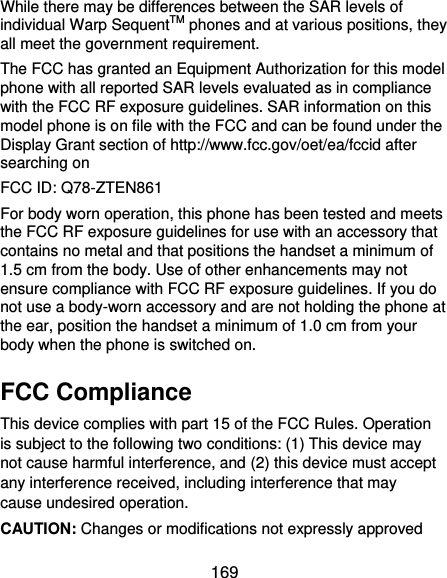  169 While there may be differences between the SAR levels of individual Warp SequentTM phones and at various positions, they all meet the government requirement. The FCC has granted an Equipment Authorization for this model phone with all reported SAR levels evaluated as in compliance with the FCC RF exposure guidelines. SAR information on this model phone is on file with the FCC and can be found under the Display Grant section of http://www.fcc.gov/oet/ea/fccid after searching on   FCC ID: Q78-ZTEN861 For body worn operation, this phone has been tested and meets the FCC RF exposure guidelines for use with an accessory that contains no metal and that positions the handset a minimum of 1.5 cm from the body. Use of other enhancements may not ensure compliance with FCC RF exposure guidelines. If you do not use a body-worn accessory and are not holding the phone at the ear, position the handset a minimum of 1.0 cm from your body when the phone is switched on. FCC Compliance This device complies with part 15 of the FCC Rules. Operation is subject to the following two conditions: (1) This device may not cause harmful interference, and (2) this device must accept any interference received, including interference that may cause undesired operation. CAUTION: Changes or modifications not expressly approved 