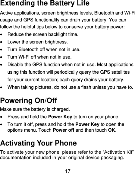  17 Extending the Battery Life Active applications, screen brightness levels, Bluetooth and Wi-Fi usage and GPS functionality can drain your battery. You can follow the helpful tips below to conserve your battery power:  Reduce the screen backlight time.  Lower the screen brightness.  Turn Bluetooth off when not in use.  Turn Wi-Fi off when not in use.  Disable the GPS function when not in use. Most applications using this function will periodically query the GPS satellites for your current location; each query drains your battery.  When taking pictures, do not use a flash unless you have to. Powering On/Off Make sure the battery is charged.    Press and hold the Power Key to turn on your phone.  To turn it off, press and hold the Power Key to open the options menu. Touch Power off and then touch OK. Activating Your Phone To activate your new phone, please refer to the “Activation Kit” documentation included in your original device packaging. 