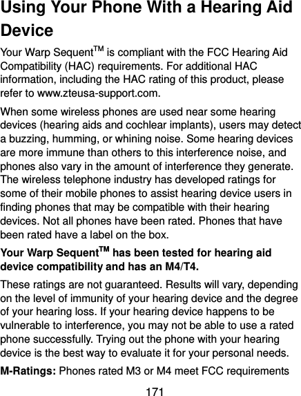  171 Using Your Phone With a Hearing Aid Device Your Warp SequentTM is compliant with the FCC Hearing Aid Compatibility (HAC) requirements. For additional HAC information, including the HAC rating of this product, please refer to www.zteusa-support.com. When some wireless phones are used near some hearing devices (hearing aids and cochlear implants), users may detect a buzzing, humming, or whining noise. Some hearing devices are more immune than others to this interference noise, and phones also vary in the amount of interference they generate. The wireless telephone industry has developed ratings for some of their mobile phones to assist hearing device users in finding phones that may be compatible with their hearing devices. Not all phones have been rated. Phones that have been rated have a label on the box.   Your Warp SequentTM has been tested for hearing aid device compatibility and has an M4/T4. These ratings are not guaranteed. Results will vary, depending on the level of immunity of your hearing device and the degree of your hearing loss. If your hearing device happens to be vulnerable to interference, you may not be able to use a rated phone successfully. Trying out the phone with your hearing device is the best way to evaluate it for your personal needs. M-Ratings: Phones rated M3 or M4 meet FCC requirements 