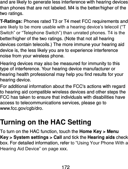  172 and are likely to generate less interference with hearing devices than phones that are not labeled. M4 is the better/higher of the two ratings. T-Ratings: Phones rated T3 or T4 meet FCC requirements and are likely to be more usable with a hearing device’s telecoil (“T Switch” or “Telephone Switch”) than unrated phones. T4 is the better/higher of the two ratings. (Note that not all hearing devices contain telecoils.) The more immune your hearing aid device is, the less likely you are to experience interference noise from your wireless phone.   Hearing devices may also be measured for immunity to this type of interference. Your hearing device manufacturer or hearing health professional may help you find results for your hearing device.   For additional information about the FCC&apos;s actions with regard to hearing aid compatible wireless devices and other steps the FCC has taken to ensure that individuals with disabilities have access to telecommunications services, please go to www.fcc.gov/cgb/dro. Turning on the HAC Setting To turn on the HAC function, touch the Home Key &gt; Menu Key &gt; System settings &gt; Call and tick the Hearing aids check box. For detailed information, refer to “Using Your Phone With a Hearing Aid Device” on page xxx.   