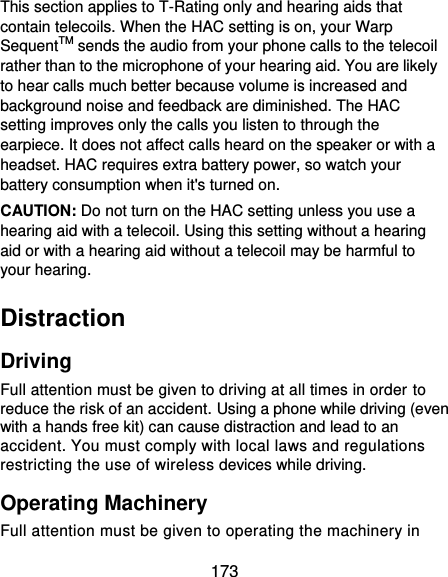  173 This section applies to T-Rating only and hearing aids that contain telecoils. When the HAC setting is on, your Warp SequentTM sends the audio from your phone calls to the telecoil rather than to the microphone of your hearing aid. You are likely to hear calls much better because volume is increased and background noise and feedback are diminished. The HAC setting improves only the calls you listen to through the earpiece. It does not affect calls heard on the speaker or with a headset. HAC requires extra battery power, so watch your battery consumption when it&apos;s turned on. CAUTION: Do not turn on the HAC setting unless you use a hearing aid with a telecoil. Using this setting without a hearing aid or with a hearing aid without a telecoil may be harmful to your hearing. Distraction Driving Full attention must be given to driving at all times in order to reduce the risk of an accident. Using a phone while driving (even with a hands free kit) can cause distraction and lead to an accident. You must comply with local laws and regulations restricting the use of wireless devices while driving. Operating Machinery Full attention must be given to operating the machinery in 