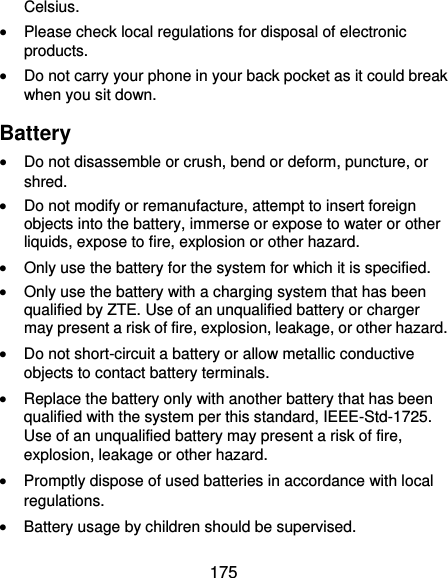  175 Celsius.  Please check local regulations for disposal of electronic products.  Do not carry your phone in your back pocket as it could break when you sit down. Battery  Do not disassemble or crush, bend or deform, puncture, or shred.  Do not modify or remanufacture, attempt to insert foreign objects into the battery, immerse or expose to water or other liquids, expose to fire, explosion or other hazard.  Only use the battery for the system for which it is specified.  Only use the battery with a charging system that has been qualified by ZTE. Use of an unqualified battery or charger may present a risk of fire, explosion, leakage, or other hazard.  Do not short-circuit a battery or allow metallic conductive objects to contact battery terminals.  Replace the battery only with another battery that has been qualified with the system per this standard, IEEE-Std-1725. Use of an unqualified battery may present a risk of fire, explosion, leakage or other hazard.  Promptly dispose of used batteries in accordance with local regulations.  Battery usage by children should be supervised. 