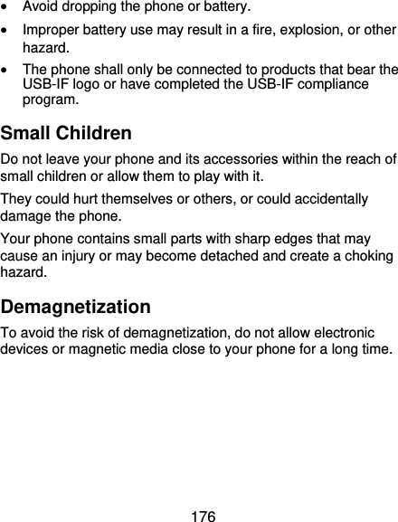  176  Avoid dropping the phone or battery.  Improper battery use may result in a fire, explosion, or other hazard.  The phone shall only be connected to products that bear the USB-IF logo or have completed the USB-IF compliance program. Small Children Do not leave your phone and its accessories within the reach of small children or allow them to play with it. They could hurt themselves or others, or could accidentally damage the phone. Your phone contains small parts with sharp edges that may cause an injury or may become detached and create a choking hazard. Demagnetization To avoid the risk of demagnetization, do not allow electronic devices or magnetic media close to your phone for a long time.     